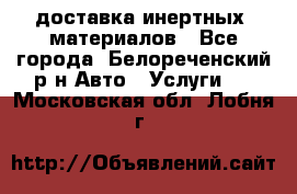 доставка инертных  материалов - Все города, Белореченский р-н Авто » Услуги   . Московская обл.,Лобня г.